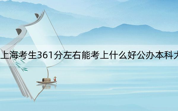上海考生361分左右能考上什么好公办本科大学？（附带2022-2024年361左右大学名单）