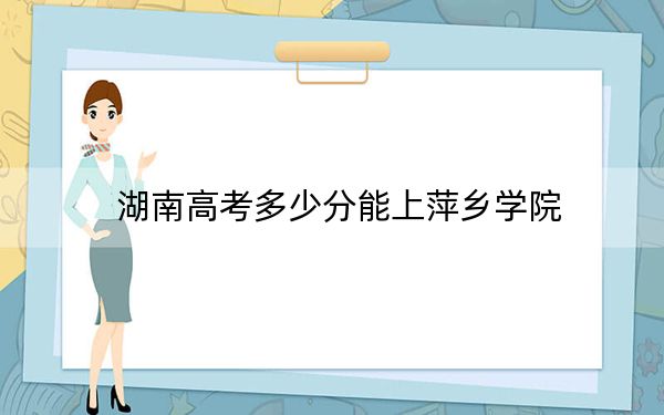 湖南高考多少分能上萍乡学院？2024年历史类最低478分 物理类录取分459分