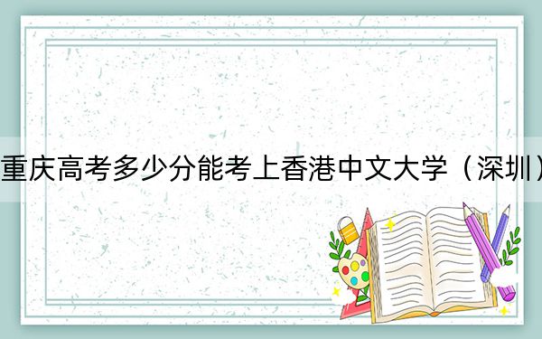 重庆高考多少分能考上香港中文大学(深圳)?2024年历史类最低624分 物理类649分