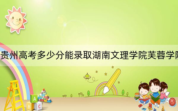 贵州高考多少分能录取湖南文理学院芙蓉学院?2024年历史类录取分464分 物理类最低431分