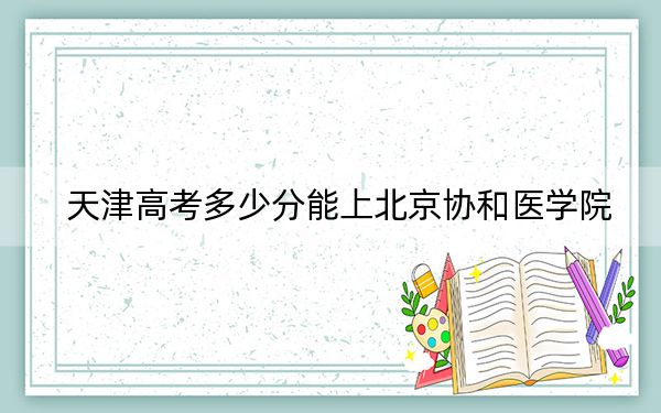 天津高考多少分能上北京协和医学院?附2022-2024年最低录取分数线