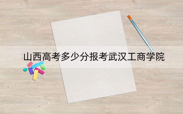 山西高考多少分报考武汉工商学院?附2022-2024年最低录取分数线