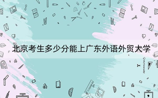 北京考生多少分能上广东外语外贸大学?附近三年最低院校投档线