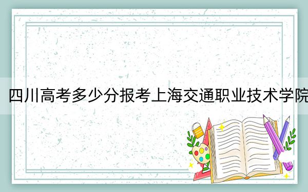 四川高考多少分报考上海交通职业技术学院?2024年文科录取分422分 理科录取分442分
