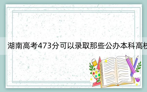 湖南高考473分可以录取那些公办本科高校?(附近三年473分大学录取名单)