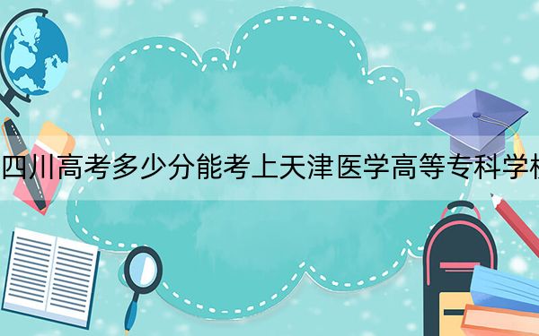 四川高考多少分能考上天津医学高等专科学校？2024年文科录取分467分 理科投档线462分