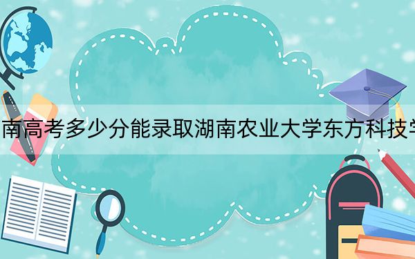 河南高考多少分能录取湖南农业大学东方科技学院？2024年文科475分 理科投档线454分