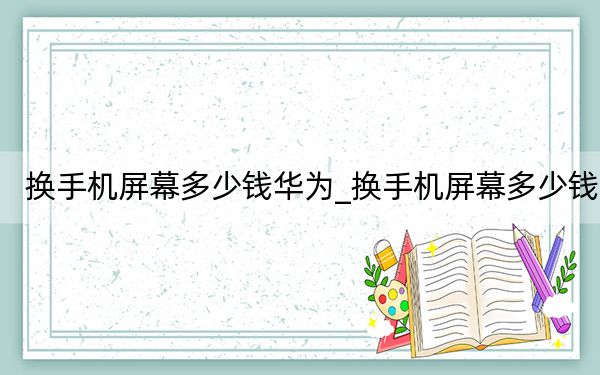 换手机屏幕多少钱华为_换手机屏幕多少钱