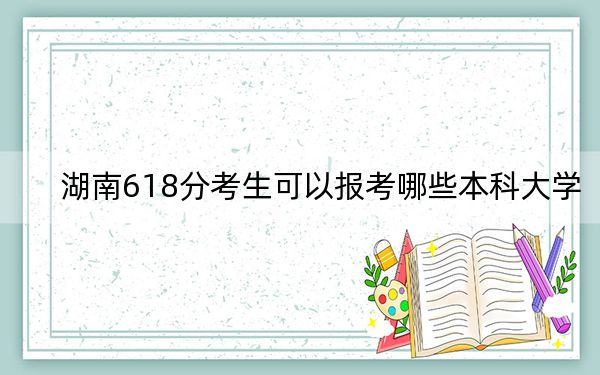 湖南618分考生可以报考哪些本科大学? 2024年有19所录取最低分618的大学