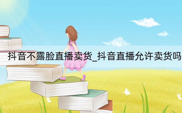 抖音不露脸直播卖货_抖音直播允许卖货吗
