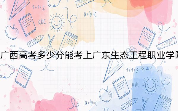 广西高考多少分能考上广东生态工程职业学院？2024年历史类376分 物理类361分