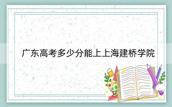广东高考多少分能上上海建桥学院?附2022-2024年院校最低投档线