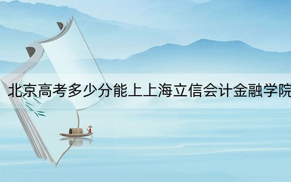北京高考多少分能上上海立信会计金融学院？2024年综合录取分522分