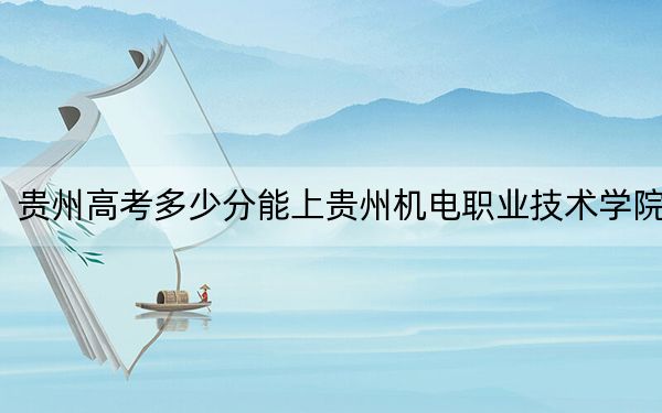 贵州高考多少分能上贵州机电职业技术学院?附2022-2024年最低录取分数线