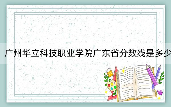 广州华立科技职业学院广东省分数线是多少？2025年广东考生参考