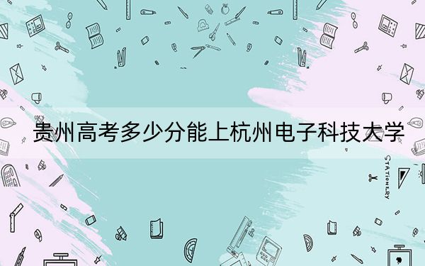 贵州高考多少分能上杭州电子科技大学?2024年历史类540分 物理类最低539分
