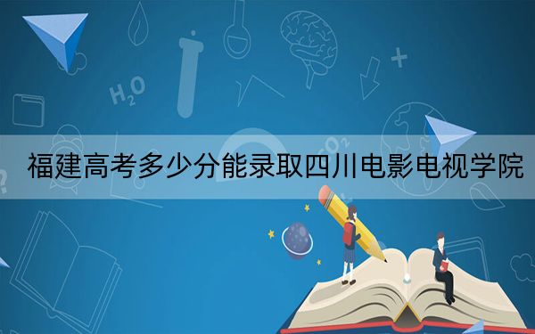 福建高考多少分能录取四川电影电视学院?附近三年最低院校投档线