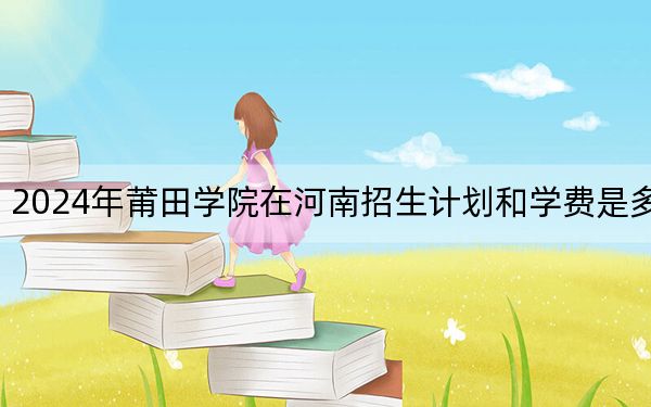 2024年莆田学院在河南招生计划和学费是多少?录取分数线是多少?