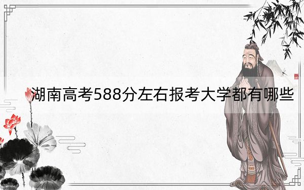 湖南高考588分左右报考大学都有哪些?(附带近三年高考大学录取名单)