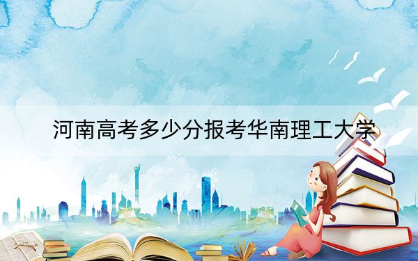 河南高考多少分报考华南理工大学？2024年文科录取分587分 理科投档线632分