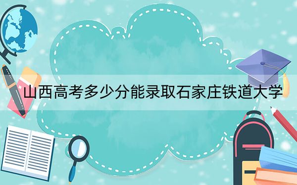 山西高考多少分能录取石家庄铁道大学？2024年文科录取分529分 理科录取分520分