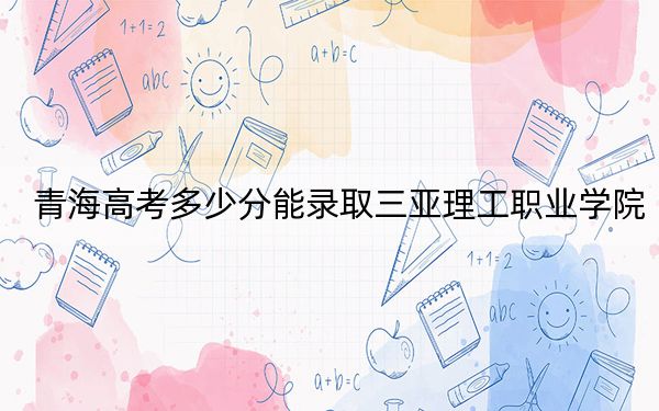 青海高考多少分能录取三亚理工职业学院?2024年文科最低260分 理科最低220分