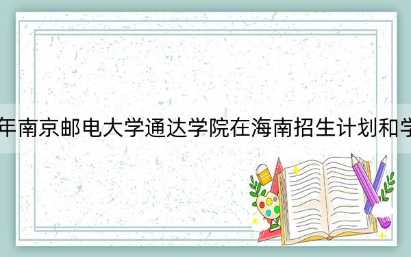2024年南京邮电大学通达学院在海南招生计划和学费是多少？录取分数线是多少？