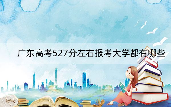 广东高考527分左右报考大学都有哪些?(附带2022-2024年527左右大学名单)