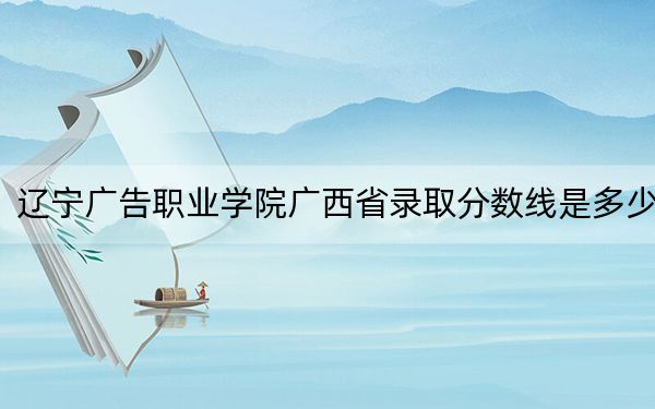 辽宁广告职业学院广西省录取分数线是多少?2025年广西考生参考