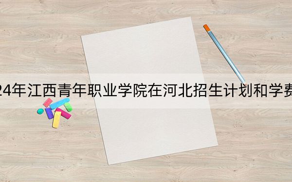 2024年江西青年职业学院在河北招生计划和学费是多少？录取分数线是多少？