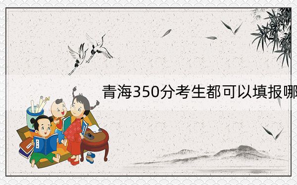 青海350分考生都可以填报哪些公办大学？ 2024年高考有38所350录取的大学
