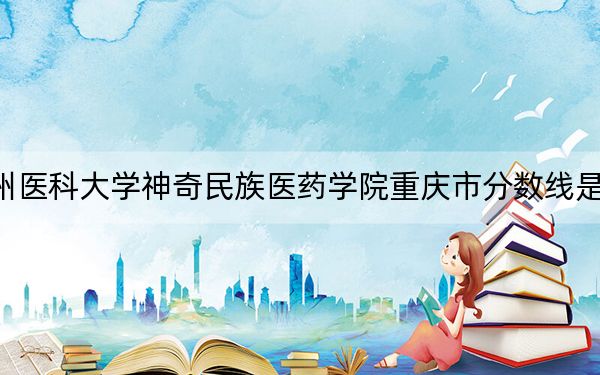 贵州医科大学神奇民族医药学院重庆市分数线是多少?招生计划和学费是多少?
