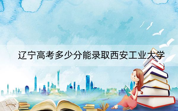 辽宁高考多少分能录取西安工业大学?2024年历史类最低557分 物理类录取分561分
