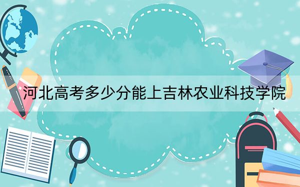 河北高考多少分能上吉林农业科技学院？附2022-2024年最低录取分数线