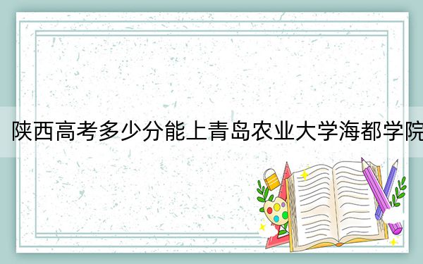 陕西高考多少分能上青岛农业大学海都学院?2024年文科最低443分 理科最低429分