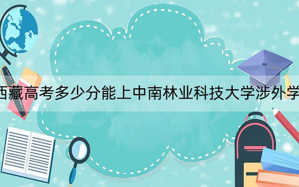 西藏高考多少分能上中南林业科技大学涉外学院?附2022-2024年最低录取分数线