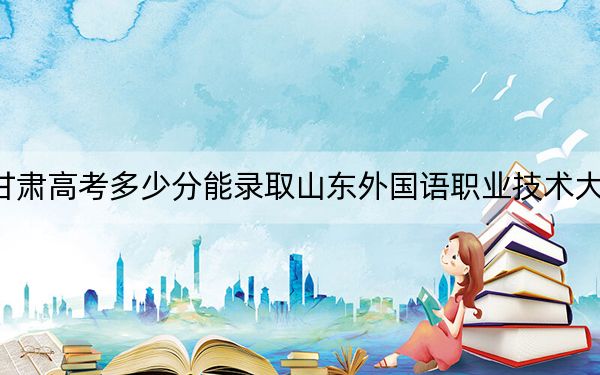 甘肃高考多少分能录取山东外国语职业技术大学?附2022-2024年最低录取分数线