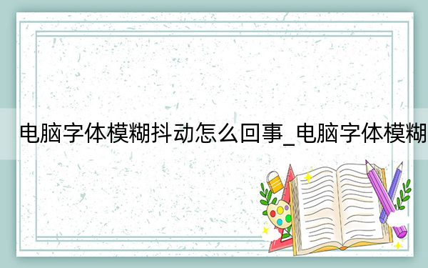 电脑字体模糊抖动怎么回事_电脑字体模糊