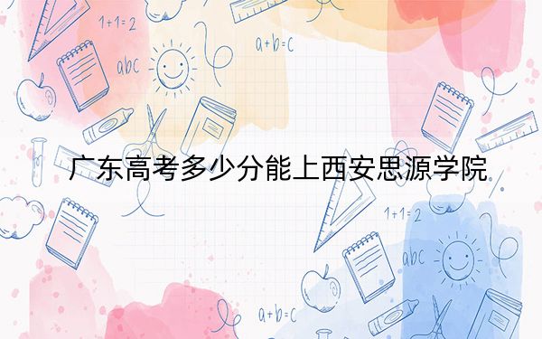 广东高考多少分能上西安思源学院?附2022-2024年最低录取分数线