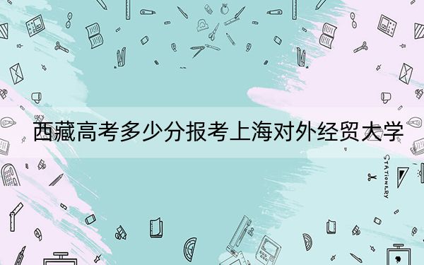 西藏高考多少分报考上海对外经贸大学?附2022-2024年最低录取分数线