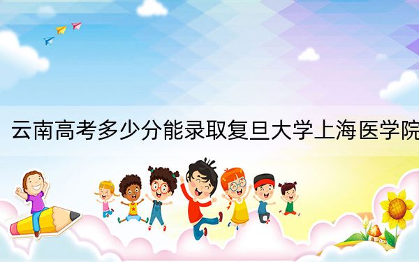 云南高考多少分能录取复旦大学上海医学院?附2022-2024年最低录取分数线
