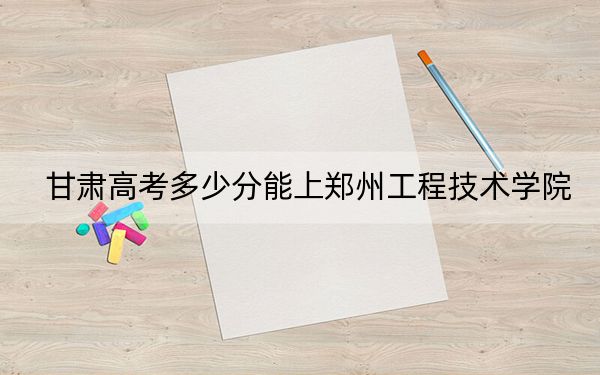 甘肃高考多少分能上郑州工程技术学院？附2022-2024年最低录取分数线