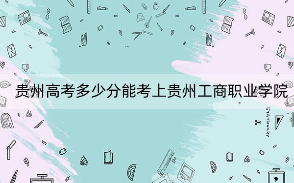 贵州高考多少分能考上贵州工商职业学院?2024年历史类录取分252分 物理类227分