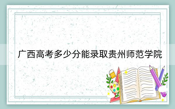广西高考多少分能录取贵州师范学院?2024年历史类最低485分 物理类录取分447分