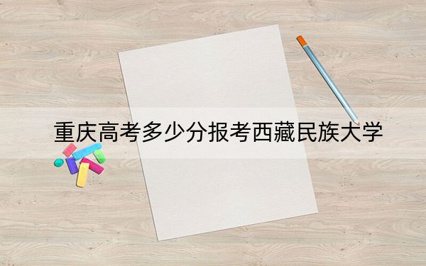 重庆高考多少分报考西藏民族大学?2024年历史类投档线494分 物理类投档线476分
