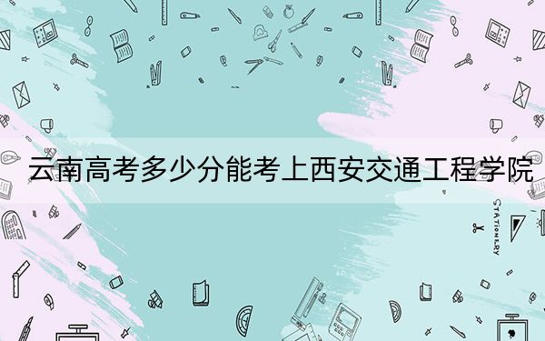 云南高考多少分能考上西安交通工程学院?2024年文科最低484分 理科最低433分