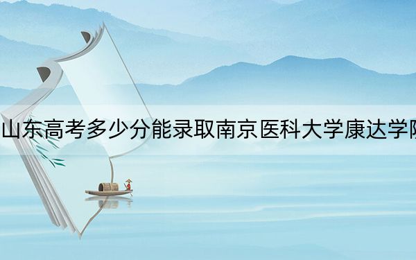 山东高考多少分能录取南京医科大学康达学院？附近三年最低院校投档线