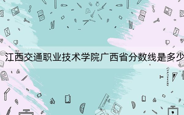 江西交通职业技术学院广西省分数线是多少？招生计划和学费是多少？