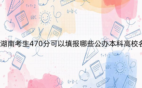 湖南考生470分可以填报哪些公办本科高校名单?(附带近三年470分大学录取名单)