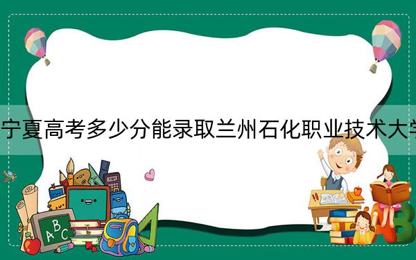 宁夏高考多少分能录取兰州石化职业技术大学？2024年文科投档线477分 理科投档线418分